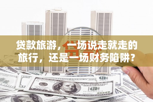 正镶白旗贷款旅游，一场说走就走的旅行，还是一场财务陷阱？