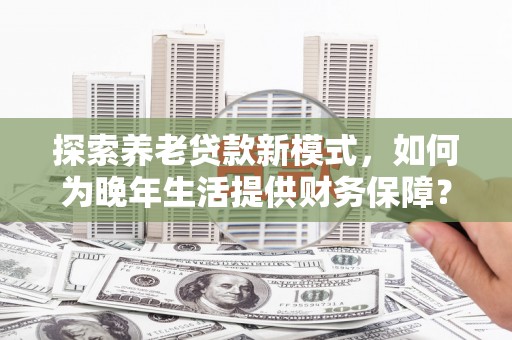 正镶白旗探索养老贷款新模式，如何为晚年生活提供财务保障？